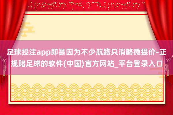 足球投注app即是因为不少航路只消略微提价-正规赌足球的软件(中国)官方网站_平台登录入口