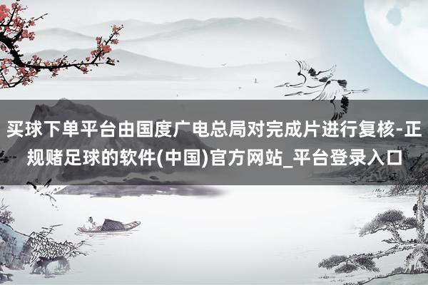 买球下单平台由国度广电总局对完成片进行复核-正规赌足球的软件(中国)官方网站_平台登录入口