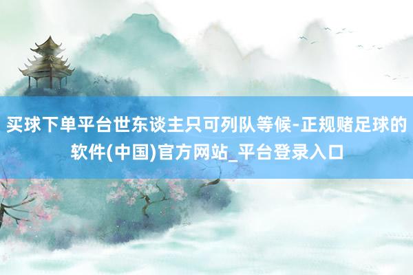 买球下单平台世东谈主只可列队等候-正规赌足球的软件(中国)官方网站_平台登录入口