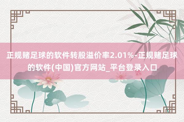 正规赌足球的软件转股溢价率2.01%-正规赌足球的软件(中国)官方网站_平台登录入口