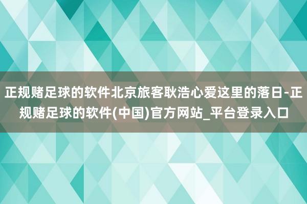 正规赌足球的软件北京旅客耿浩心爱这里的落日-正规赌足球的软件(中国)官方网站_平台登录入口