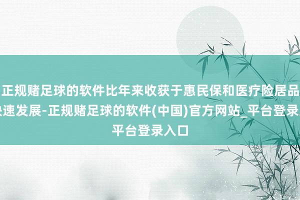 正规赌足球的软件比年来收获于惠民保和医疗险居品的快速发展-正规赌足球的软件(中国)官方网站_平台登录入口
