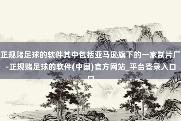 正规赌足球的软件其中包括亚马逊旗下的一家制片厂-正规赌足球的软件(中国)官方网站_平台登录入口