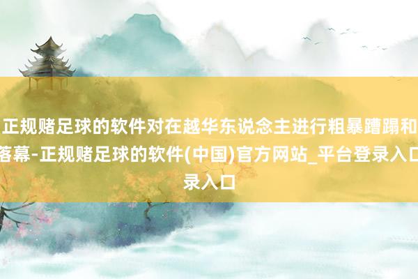 正规赌足球的软件对在越华东说念主进行粗暴蹧蹋和落幕-正规赌足球的软件(中国)官方网站_平台登录入口
