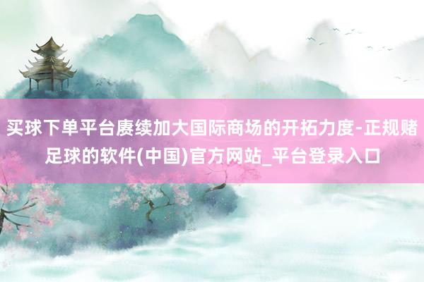 买球下单平台赓续加大国际商场的开拓力度-正规赌足球的软件(中国)官方网站_平台登录入口