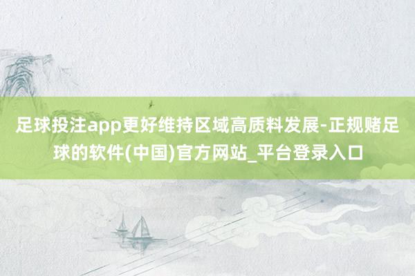 足球投注app更好维持区域高质料发展-正规赌足球的软件(中国)官方网站_平台登录入口