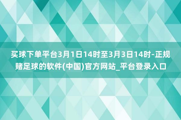 买球下单平台3月1日14时至3月3日14时-正规赌足球的软件(中国)官方网站_平台登录入口