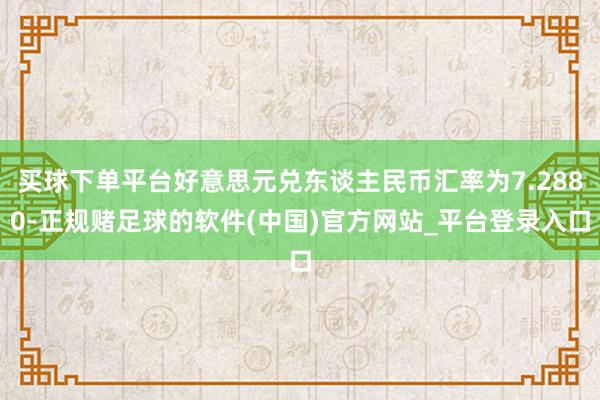买球下单平台好意思元兑东谈主民币汇率为7.2880-正规赌足球的软件(中国)官方网站_平台登录入口