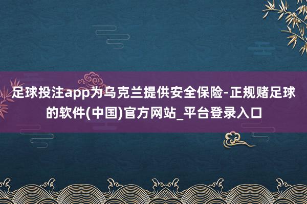 足球投注app为乌克兰提供安全保险-正规赌足球的软件(中国)官方网站_平台登录入口