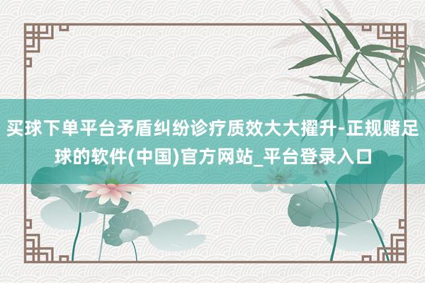 买球下单平台矛盾纠纷诊疗质效大大擢升-正规赌足球的软件(中国)官方网站_平台登录入口