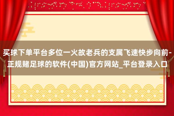 买球下单平台多位一火故老兵的支属飞速快步向前-正规赌足球的软件(中国)官方网站_平台登录入口