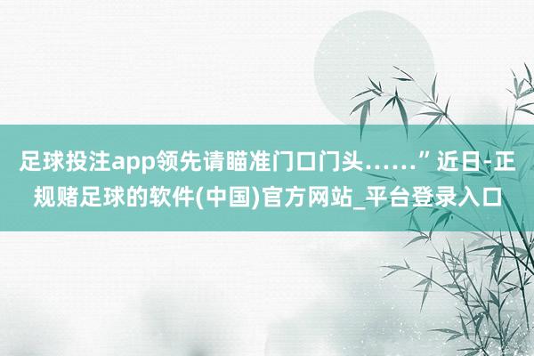 足球投注app领先请瞄准门口门头……”近日-正规赌足球的软件(中国)官方网站_平台登录入口