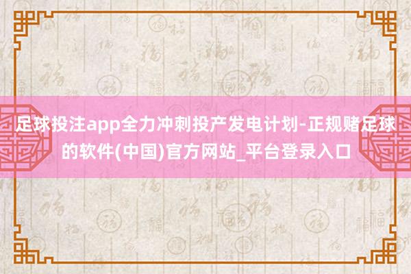 足球投注app全力冲刺投产发电计划-正规赌足球的软件(中国)官方网站_平台登录入口