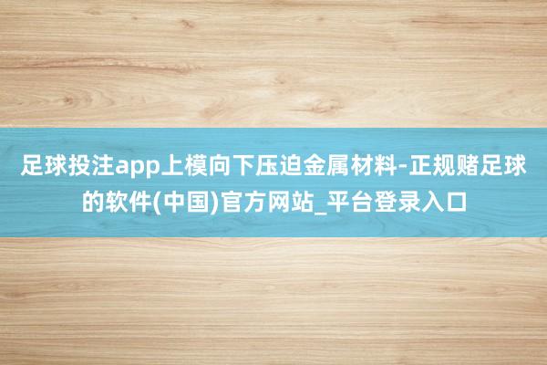足球投注app上模向下压迫金属材料-正规赌足球的软件(中国)官方网站_平台登录入口