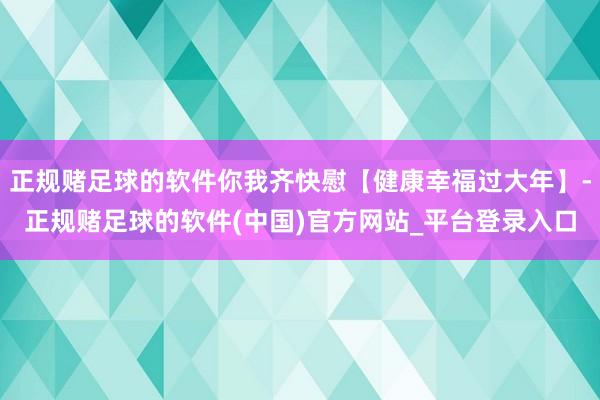 正规赌足球的软件你我齐快慰【健康幸福过大年】-正规赌足球的软件(中国)官方网站_平台登录入口