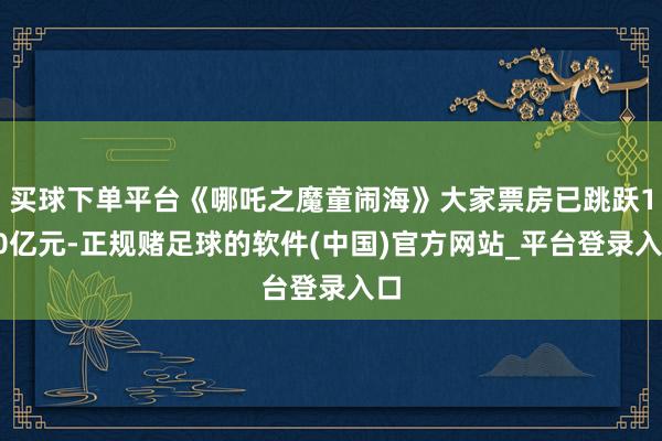 买球下单平台《哪吒之魔童闹海》大家票房已跳跃150亿元-正规赌足球的软件(中国)官方网站_平台登录入口