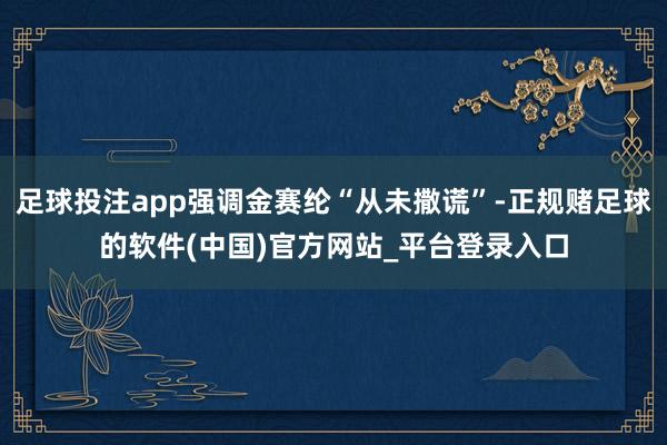足球投注app强调金赛纶“从未撒谎”-正规赌足球的软件(中国)官方网站_平台登录入口