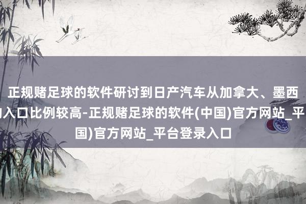 正规赌足球的软件研讨到日产汽车从加拿大、墨西哥和日本的入口比例较高-正规赌足球的软件(中国)官方网站_平台登录入口