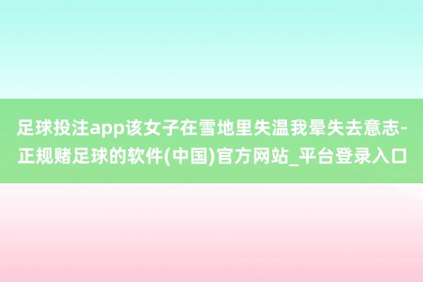 足球投注app该女子在雪地里失温我晕失去意志-正规赌足球的软件(中国)官方网站_平台登录入口