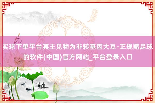 买球下单平台其主见物为非转基因大豆-正规赌足球的软件(中国)官方网站_平台登录入口