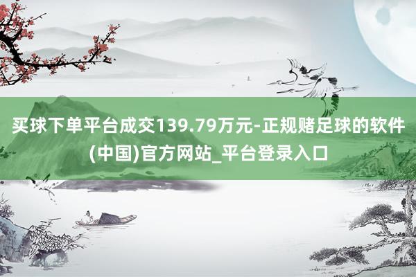 买球下单平台成交139.79万元-正规赌足球的软件(中国)官方网站_平台登录入口