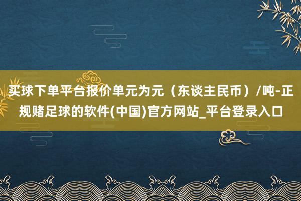 买球下单平台报价单元为元（东谈主民币）/吨-正规赌足球的软件(中国)官方网站_平台登录入口