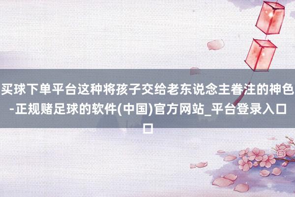 买球下单平台这种将孩子交给老东说念主眷注的神色-正规赌足球的软件(中国)官方网站_平台登录入口