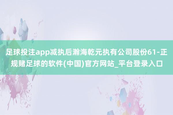 足球投注app减执后瀚海乾元执有公司股份61-正规赌足球的软件(中国)官方网站_平台登录入口