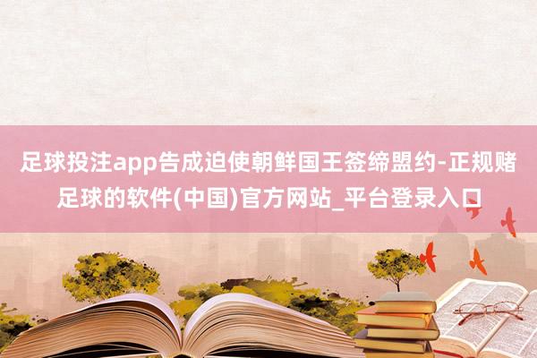 足球投注app告成迫使朝鲜国王签缔盟约-正规赌足球的软件(中国)官方网站_平台登录入口