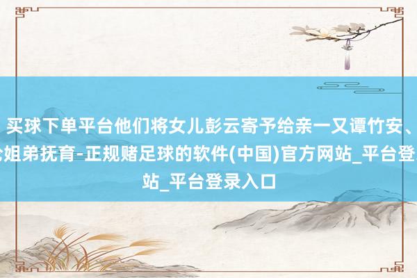 买球下单平台他们将女儿彭云寄予给亲一又谭竹安、谭正伦姐弟抚育-正规赌足球的软件(中国)官方网站_平台登录入口