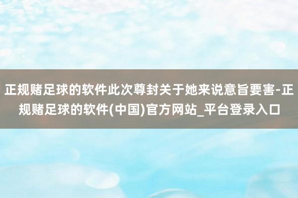 正规赌足球的软件此次尊封关于她来说意旨要害-正规赌足球的软件(中国)官方网站_平台登录入口