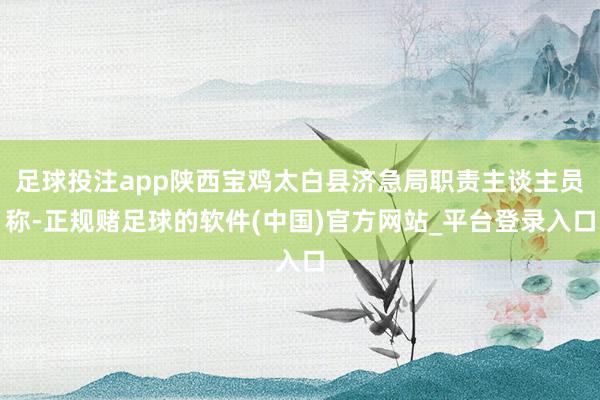 足球投注app陕西宝鸡太白县济急局职责主谈主员称-正规赌足球的软件(中国)官方网站_平台登录入口