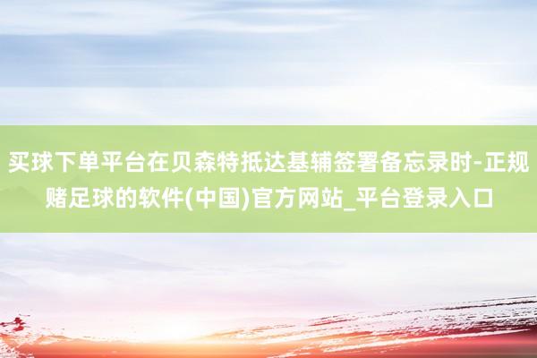 买球下单平台在贝森特抵达基辅签署备忘录时-正规赌足球的软件(中国)官方网站_平台登录入口
