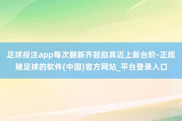 足球投注app每次翻新齐鼓励其迈上新台阶-正规赌足球的软件(中国)官方网站_平台登录入口