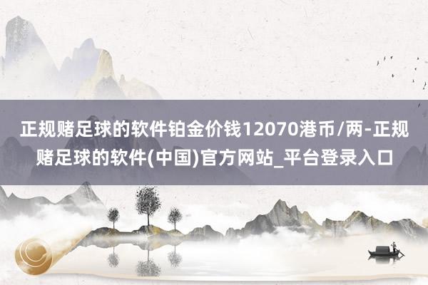 正规赌足球的软件铂金价钱12070港币/两-正规赌足球的软件(中国)官方网站_平台登录入口