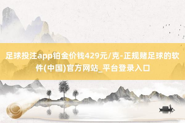 足球投注app铂金价钱429元/克-正规赌足球的软件(中国)官方网站_平台登录入口
