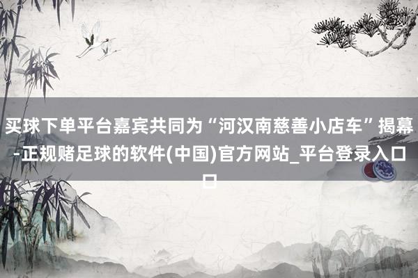买球下单平台嘉宾共同为“河汉南慈善小店车”揭幕-正规赌足球的软件(中国)官方网站_平台登录入口