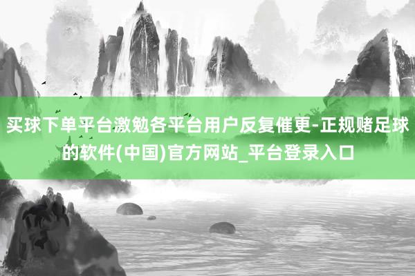 买球下单平台激勉各平台用户反复催更-正规赌足球的软件(中国)官方网站_平台登录入口
