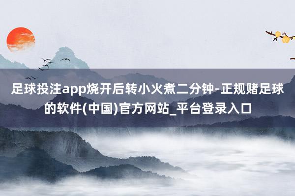 足球投注app烧开后转小火煮二分钟-正规赌足球的软件(中国)官方网站_平台登录入口