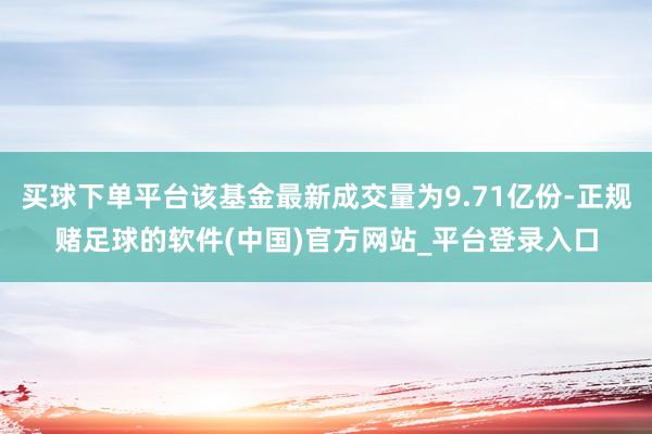 买球下单平台该基金最新成交量为9.71亿份-正规赌足球的软件(中国)官方网站_平台登录入口