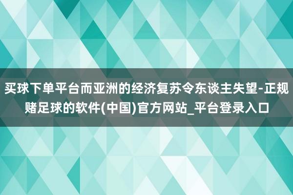 买球下单平台而亚洲的经济复苏令东谈主失望-正规赌足球的软件(中国)官方网站_平台登录入口