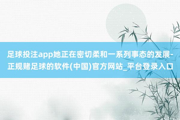 足球投注app她正在密切柔和一系列事态的发展-正规赌足球的软件(中国)官方网站_平台登录入口
