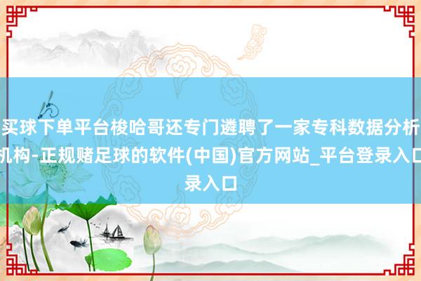 买球下单平台梭哈哥还专门遴聘了一家专科数据分析机构-正规赌足球的软件(中国)官方网站_平台登录入口