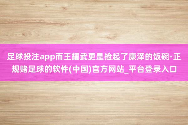 足球投注app而王耀武更是捡起了康泽的饭碗-正规赌足球的软件(中国)官方网站_平台登录入口