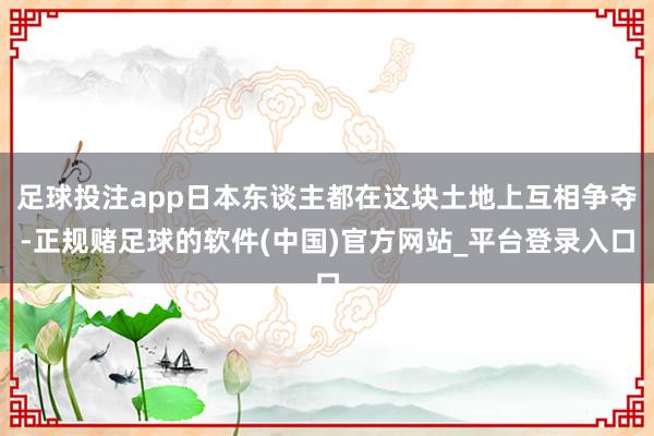 足球投注app日本东谈主都在这块土地上互相争夺-正规赌足球的软件(中国)官方网站_平台登录入口