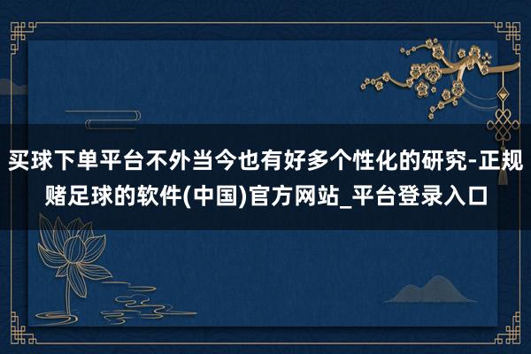 买球下单平台不外当今也有好多个性化的研究-正规赌足球的软件(中国)官方网站_平台登录入口