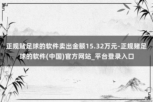 正规赌足球的软件卖出金额15.32万元-正规赌足球的软件(中国)官方网站_平台登录入口