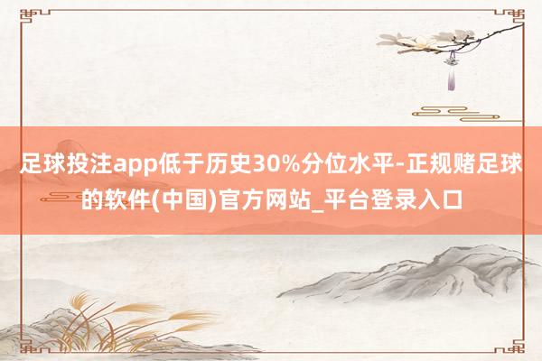 足球投注app低于历史30%分位水平-正规赌足球的软件(中国)官方网站_平台登录入口