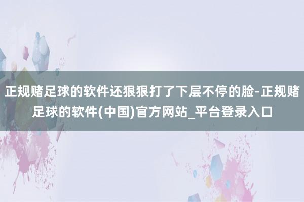 正规赌足球的软件还狠狠打了下层不停的脸-正规赌足球的软件(中国)官方网站_平台登录入口
