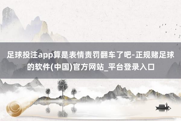 足球投注app算是表情责罚翻车了吧-正规赌足球的软件(中国)官方网站_平台登录入口